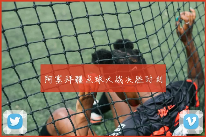 星空（中国） - 阿塞拜疆点球大战决胜时刻