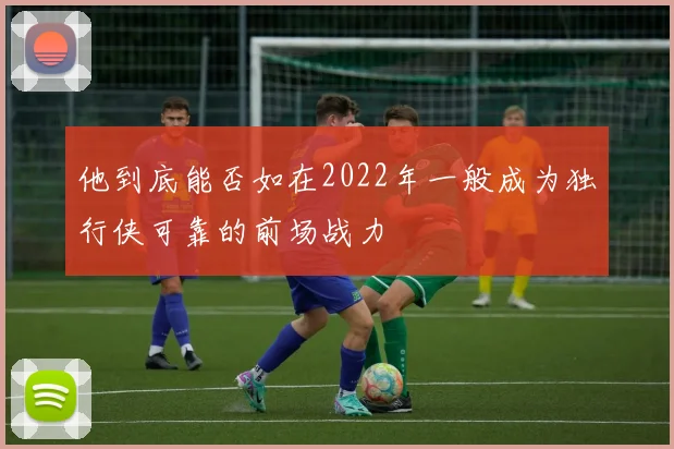 星空（中国） - 他到底能否如在2022年一般成为独行侠可靠的前场战力