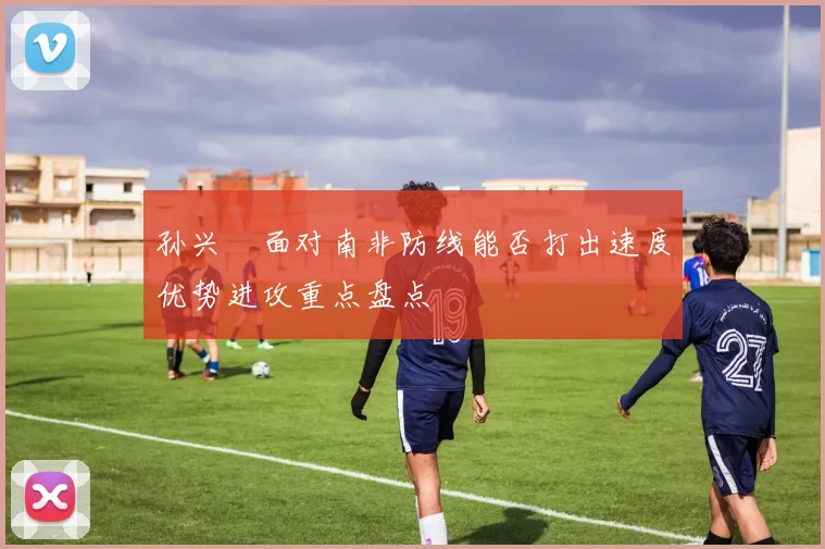 孙兴慜面对南非防线能否打出速度优势进攻重点盘点