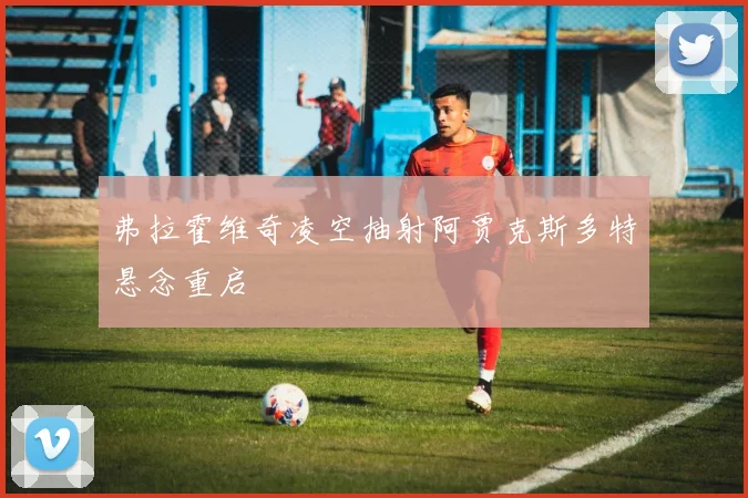弗拉霍维奇凌空抽射阿贾克斯多特悬念重启