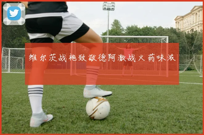 维尔茨战袍致敬德阿激战火药味浓