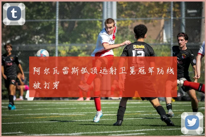 阿尔瓦雷斯弧顶远射卫冕冠军防线被打穿