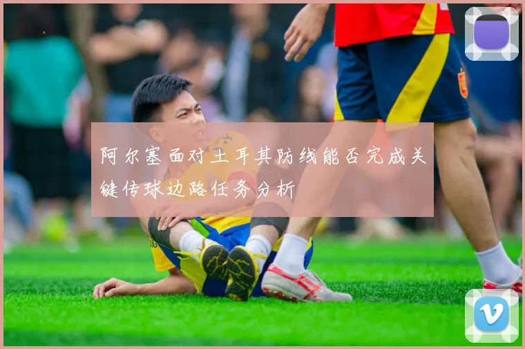 阿尔塞面对土耳其防线能否完成关键传球边路任务分析