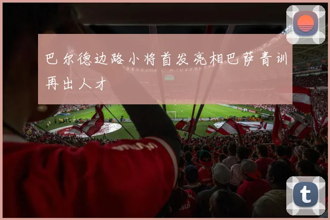 星空（中国） - 巴尔德边路小将首发亮相巴萨青训再出人才