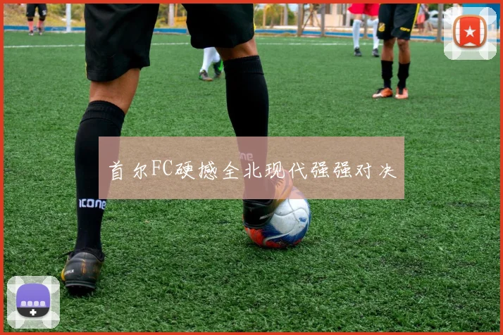 星空（中国） - 首尔FC硬撼全北现代强强对决
