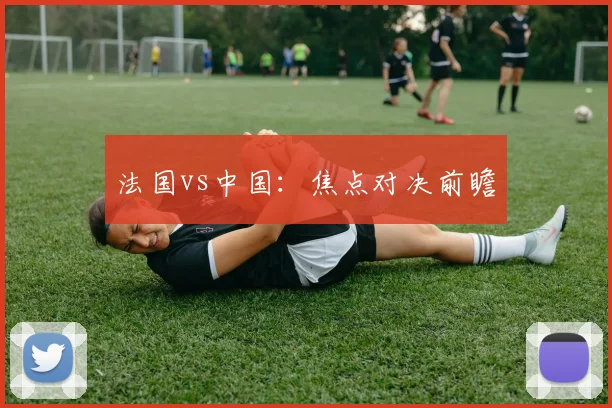 星空（中国） - 法国vs中国：焦点对决前瞻