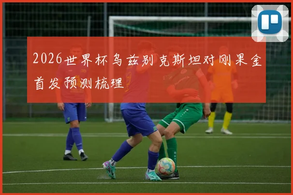 2026世界杯乌兹别克斯坦对刚果金首发预测梳理