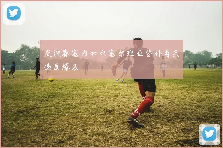 友谊赛塞内加尔塞尔维亚替补奇兵热度爆表