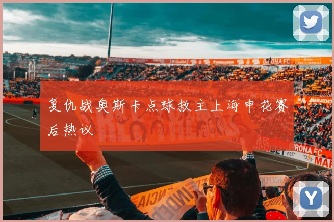 复仇战奥斯卡点球救主上海申花赛后热议