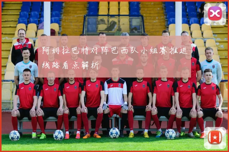 阿姆拉巴特对阵巴西队小组赛推进线路看点解析