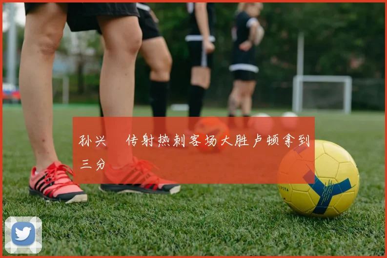 孙兴慜传射热刺客场大胜卢顿拿到三分
