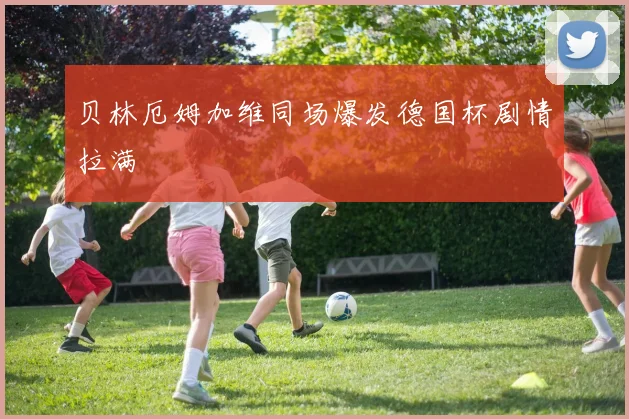 贝林厄姆加维同场爆发德国杯剧情拉满
