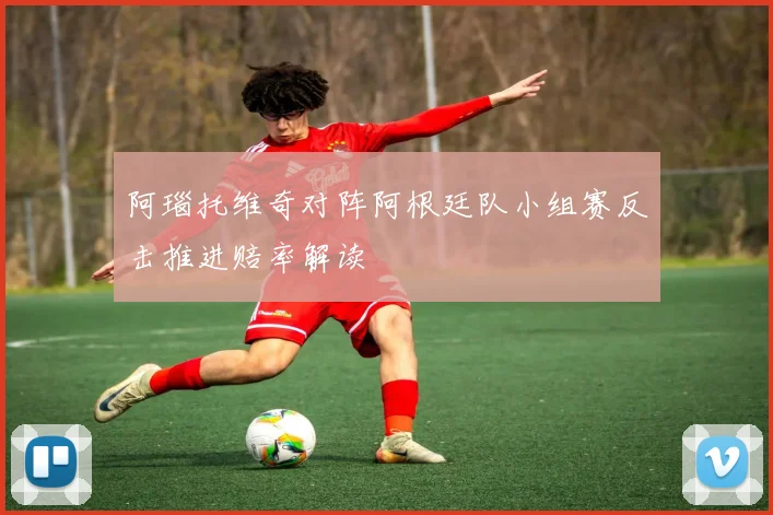 阿瑙托维奇对阵阿根廷队小组赛反击推进赔率解读