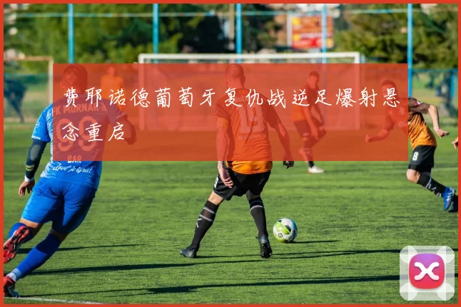 费耶诺德葡萄牙复仇战逆足爆射悬念重启