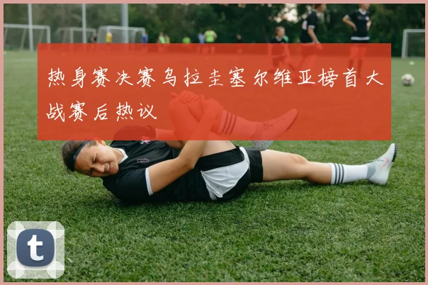 热身赛决赛乌拉圭塞尔维亚榜首大战赛后热议