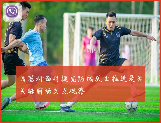 马塞科面对捷克防线反击推进是否关键前场支点观察