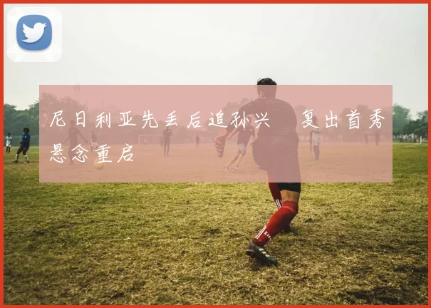 尼日利亚先丢后追孙兴慜复出首秀悬念重启
