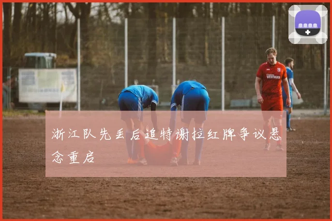 浙江队先丢后追特谢拉红牌争议悬念重启