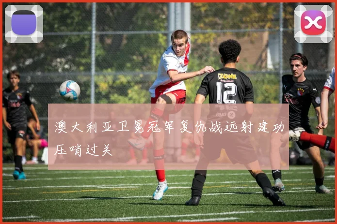 澳大利亚卫冕冠军复仇战远射建功压哨过关