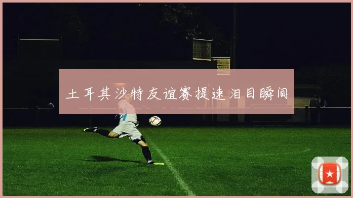 土耳其沙特友谊赛提速泪目瞬间