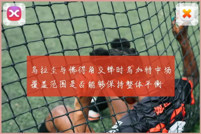 乌拉圭与佛得角交锋时乌加特中场覆盖范围是否能够保持整体平衡