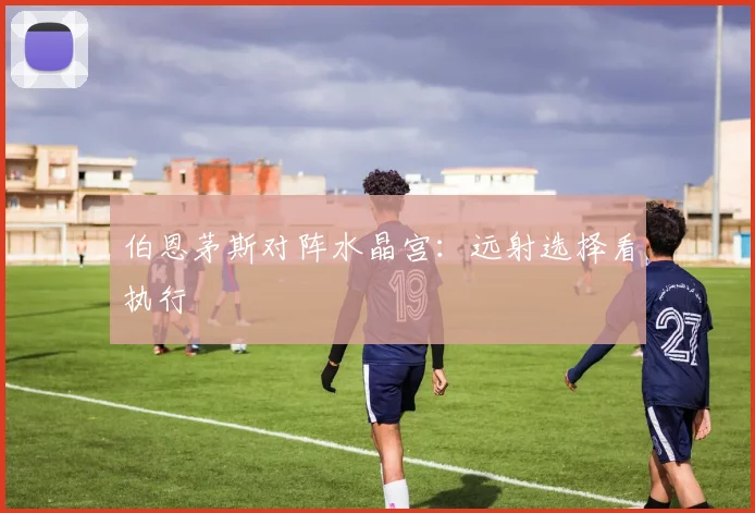 伯恩茅斯对阵水晶宫：远射选择看执行