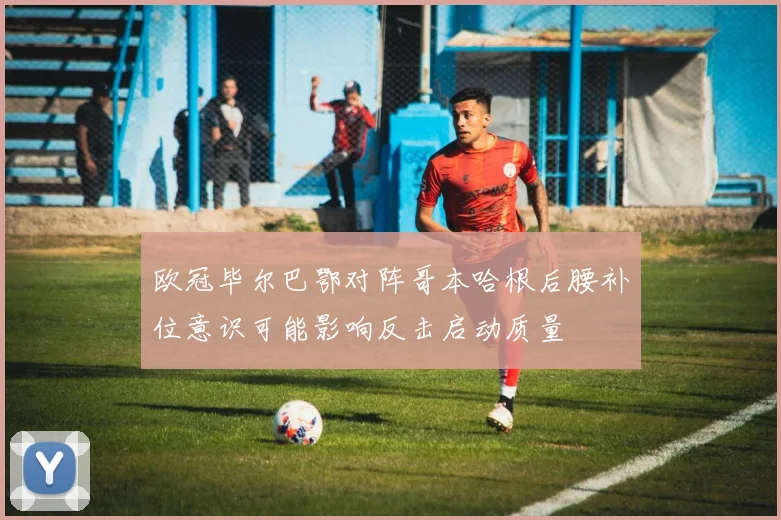 欧冠毕尔巴鄂对阵哥本哈根后腰补位意识可能影响反击启动质量