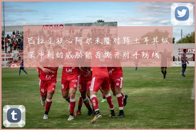 巴拉圭核心阿尔米隆对阵土耳其纵深冲刺的威胁能否撕开对手防线