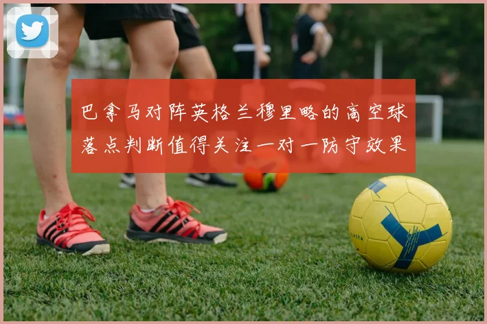 巴拿马对阵英格兰穆里略的高空球落点判断值得关注一对一防守效果