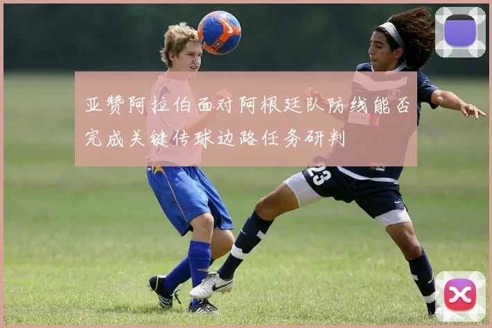 亚赞阿拉伯面对阿根廷队防线能否完成关键传球边路任务研判
