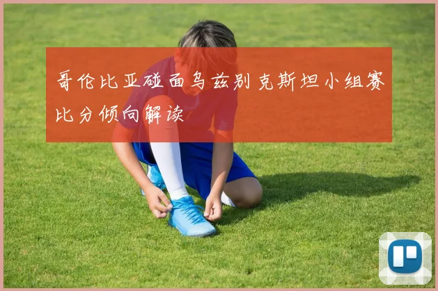 哥伦比亚碰面乌兹别克斯坦小组赛比分倾向解读