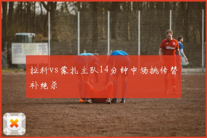 拉科vs蒙扎主队14分钟中场挑传替补绝杀