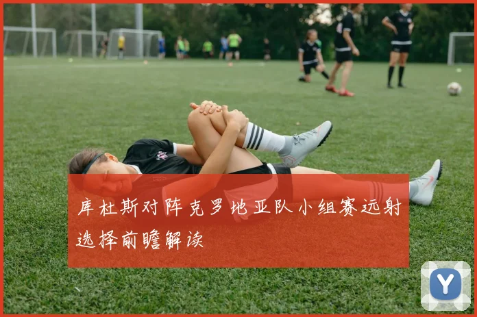 库杜斯对阵克罗地亚队小组赛远射选择前瞻解读