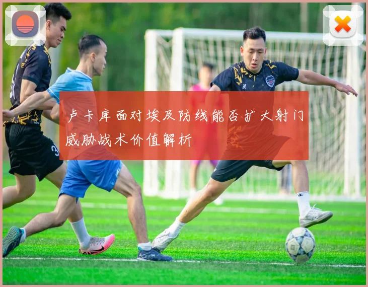 卢卡库面对埃及防线能否扩大射门威胁战术价值解析