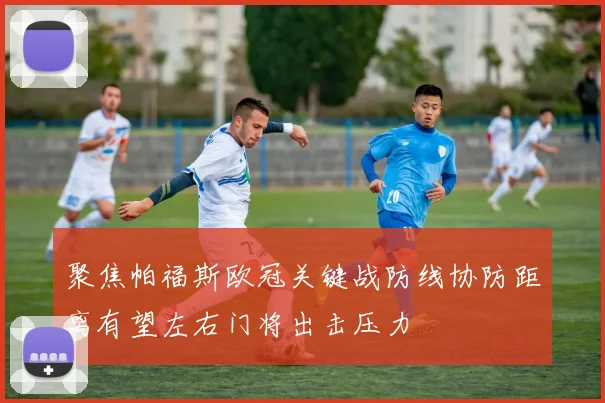 聚焦帕福斯欧冠关键战防线协防距离有望左右门将出击压力