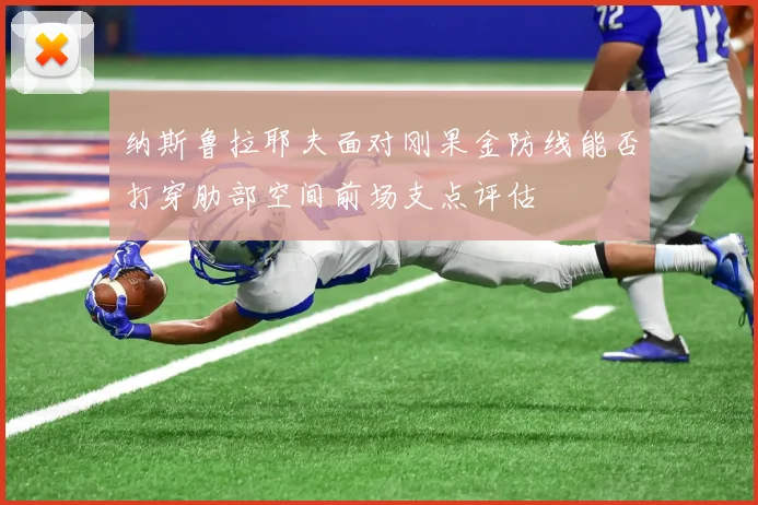 纳斯鲁拉耶夫面对刚果金防线能否打穿肋部空间前场支点评估
