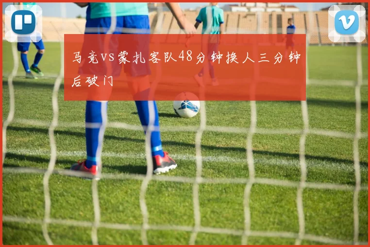 马竞vs蒙扎客队48分钟换人三分钟后破门