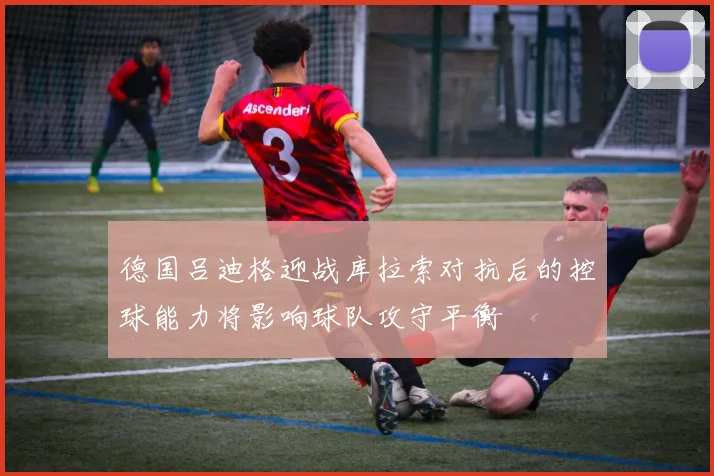 德国吕迪格迎战库拉索对抗后的控球能力将影响球队攻守平衡