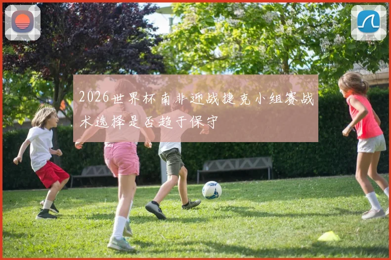 2026世界杯南非迎战捷克小组赛战术选择是否趋于保守