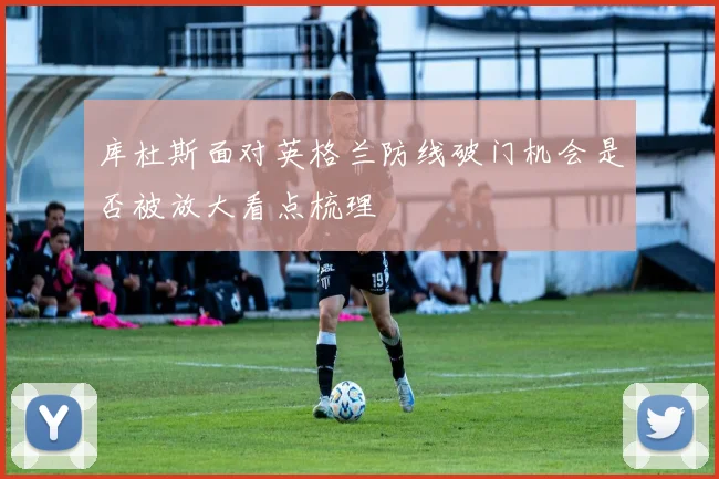 库杜斯面对英格兰防线破门机会是否被放大看点梳理